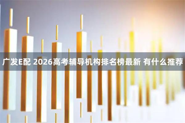 广发E配 2026高考辅导机构排名榜最新 有什么推荐