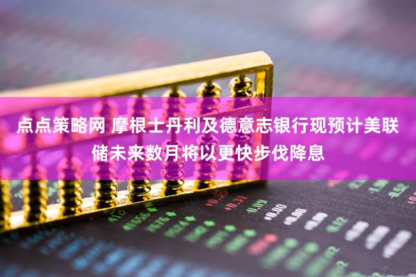 点点策略网 摩根士丹利及德意志银行现预计美联储未来数月将以更快步伐降息