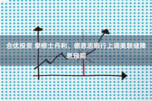 合优投资 摩根士丹利、德意志银行上调美联储降息预期
