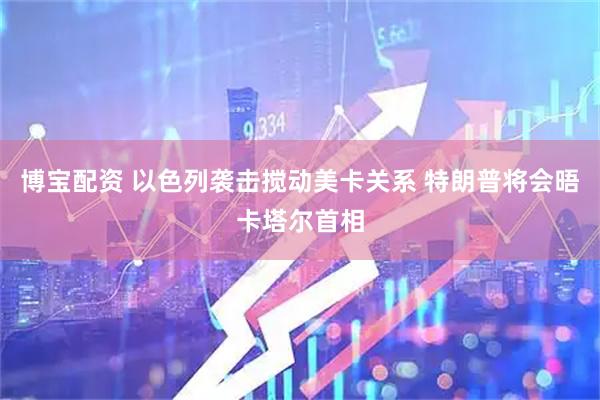 博宝配资 以色列袭击搅动美卡关系 特朗普将会晤卡塔尔首相
