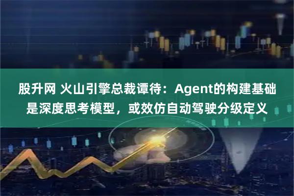 股升网 火山引擎总裁谭待：Agent的构建基础是深度思考模型，或效仿自动驾驶分级定义