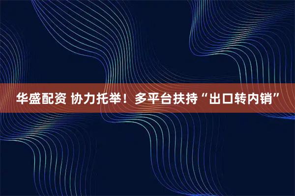 华盛配资 协力托举！多平台扶持“出口转内销”