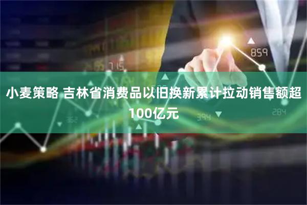 小麦策略 吉林省消费品以旧换新累计拉动销售额超100亿元