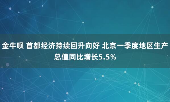 金牛呗 首都经济持续回升向好 北京一季度地区生产总值同比增长5.5%