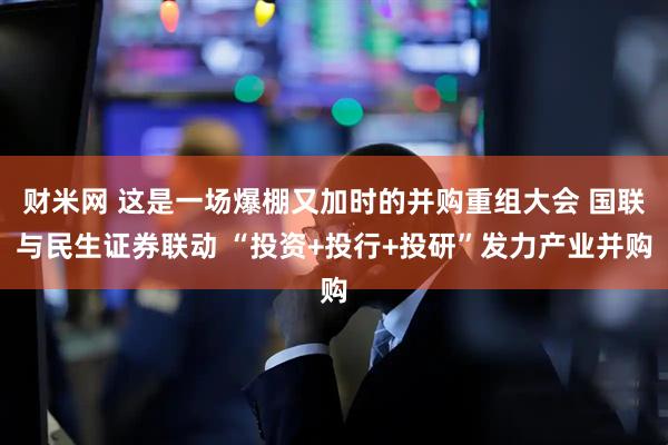 财米网 这是一场爆棚又加时的并购重组大会 国联与民生证券联动 “投资+投行+投研”发力产业并购