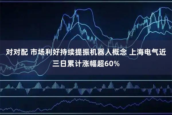 对对配 市场利好持续提振机器人概念 上海电气近三日累计涨幅超60%