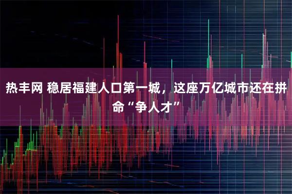 热丰网 稳居福建人口第一城，这座万亿城市还在拼命“争人才”