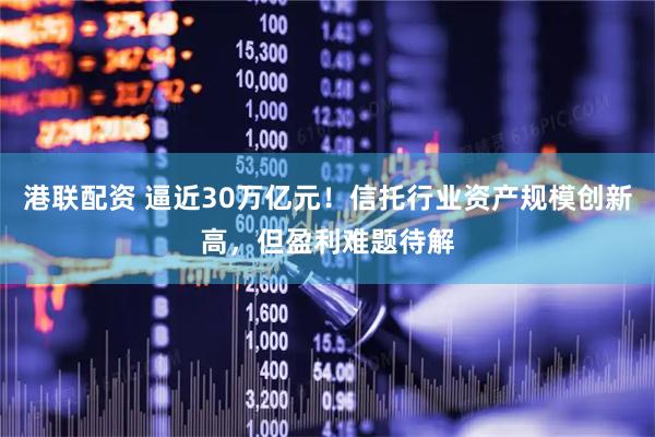 港联配资 逼近30万亿元！信托行业资产规模创新高，但盈利难题待解