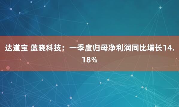 达道宝 蓝晓科技：一季度归母净利润同比增长14.18%