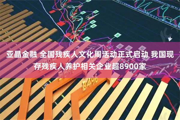 亚晶金融 全国残疾人文化周活动正式启动 我国现存残疾人养护相关企业超8900家