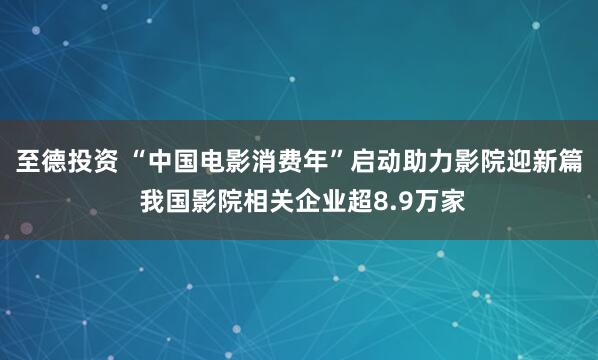 至德投资 “中国电影消费年”启动助力影院迎新篇 我国影院相关企业超8.9万家