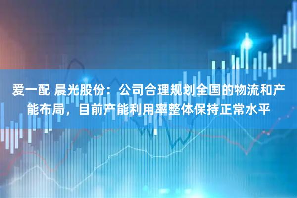 爱一配 晨光股份：公司合理规划全国的物流和产能布局，目前产能利用率整体保持正常水平