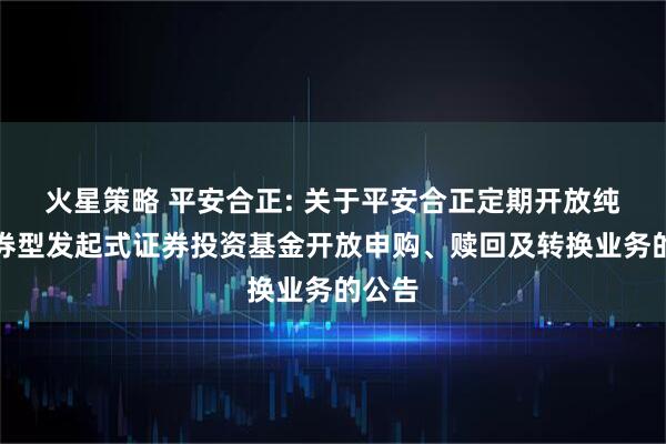 火星策略 平安合正: 关于平安合正定期开放纯债债券型发起式证券投资基金开放申购、赎回及转换业务的公告