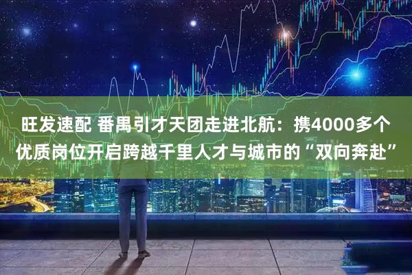 旺发速配 番禺引才天团走进北航：携4000多个优质岗位开启跨越千里人才与城市的“双向奔赴”