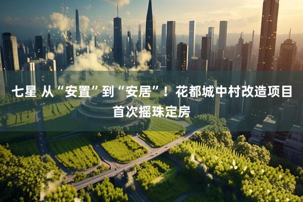 七星 从“安置”到“安居”！花都城中村改造项目首次摇珠定房