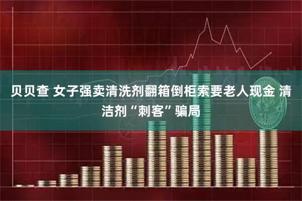 贝贝查 女子强卖清洗剂翻箱倒柜索要老人现金 清洁剂“刺客”骗局