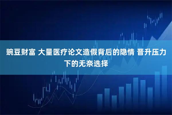 豌豆财富 大量医疗论文造假背后的隐情 晋升压力下的无奈选择