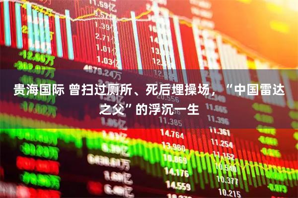 贵海国际 曾扫过厕所、死后埋操场，“中国雷达之父”的浮沉一生
