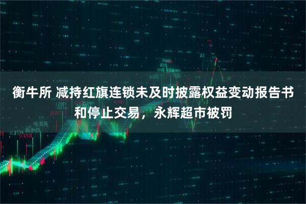 衡牛所 减持红旗连锁未及时披露权益变动报告书和停止交易，永辉超市被罚