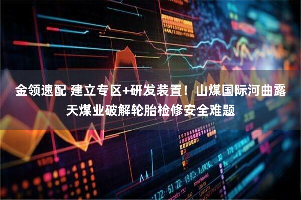 金领速配 建立专区+研发装置！山煤国际河曲露天煤业破解轮胎检修安全难题