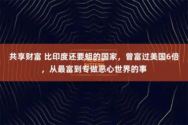 共享财富 比印度还要蛆的国家，曾富过美国6倍，从最富到专做恶心世界的事