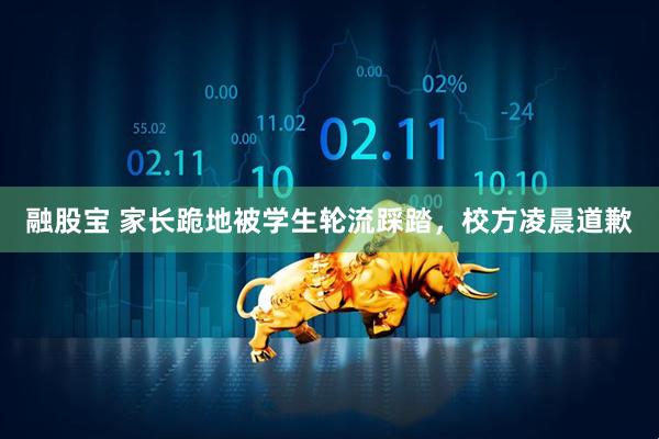 融股宝 家长跪地被学生轮流踩踏，校方凌晨道歉