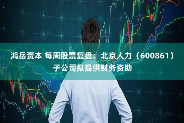 鸿岳资本 每周股票复盘:北京人力(600861)子公司拟提供财务资助