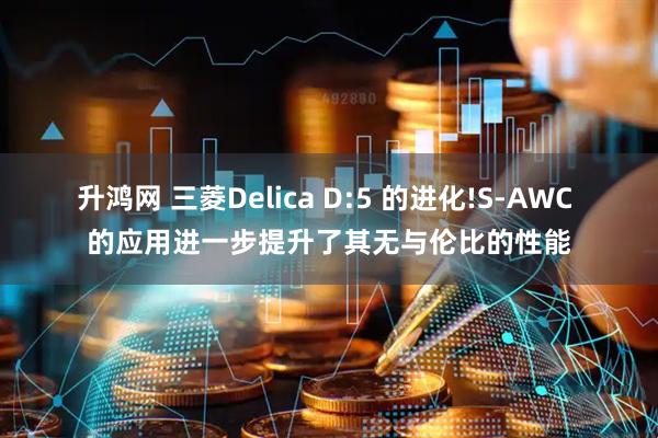 升鸿网 三菱Delica D:5 的进化!S-AWC 的应用进一步提升了其无与伦比的性能