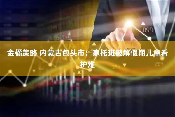 金橘策略 内蒙古包头市：寒托班破解假期儿童看护难