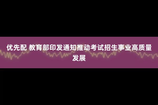 优先配 教育部印发通知推动考试招生事业高质量发展