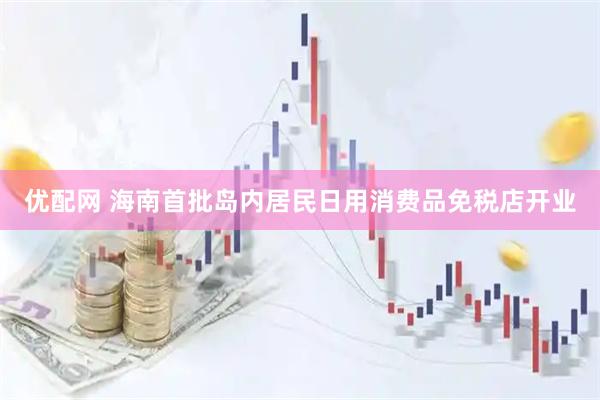 优配网 海南首批岛内居民日用消费品免税店开业
