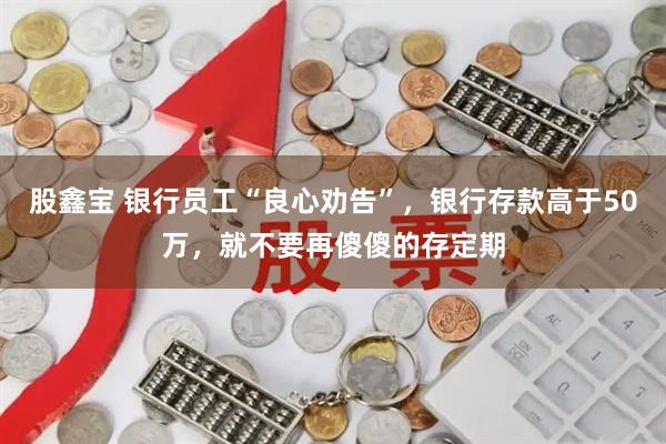 股鑫宝 银行员工“良心劝告”，银行存款高于50万，就不要再傻傻的存定期