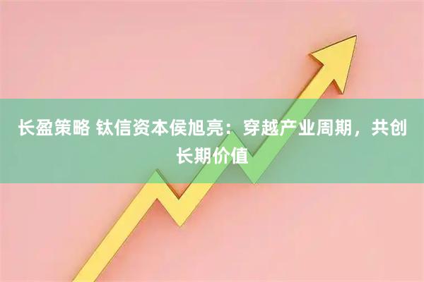 长盈策略 钛信资本侯旭亮：穿越产业周期，共创长期价值
