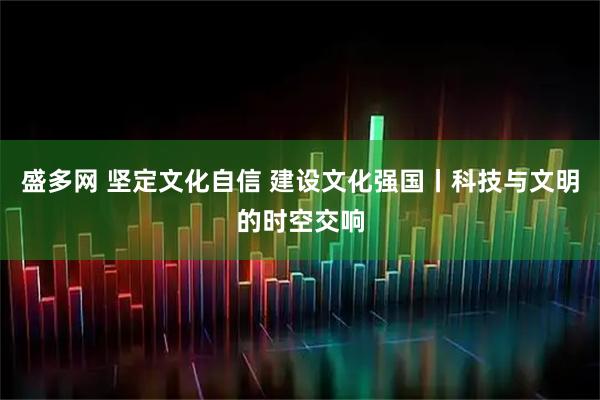 盛多网 坚定文化自信 建设文化强国丨科技与文明的时空交响