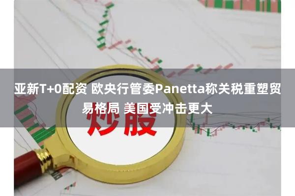 亚新T+0配资 欧央行管委Panetta称关税重塑贸易格局 美国受冲击更大