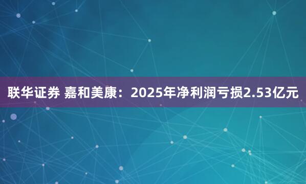 联华证券 嘉和美康：2025年净利润亏损2.53亿元