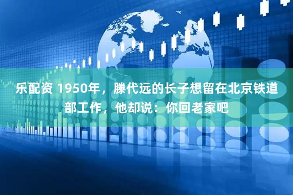 乐配资 1950年，滕代远的长子想留在北京铁道部工作，他却说：你回老家吧