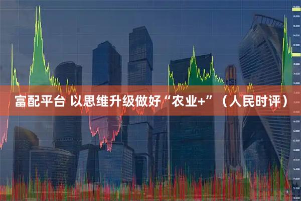 富配平台 以思维升级做好“农业+”（人民时评）