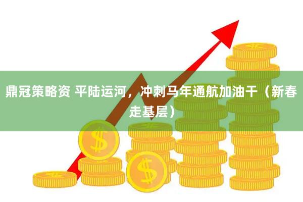 鼎冠策略资 平陆运河，冲刺马年通航加油干（新春走基层）