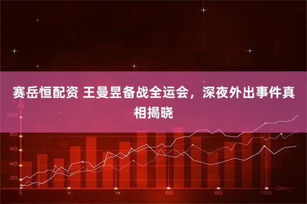 赛岳恒配资 王曼昱备战全运会，深夜外出事件真相揭晓