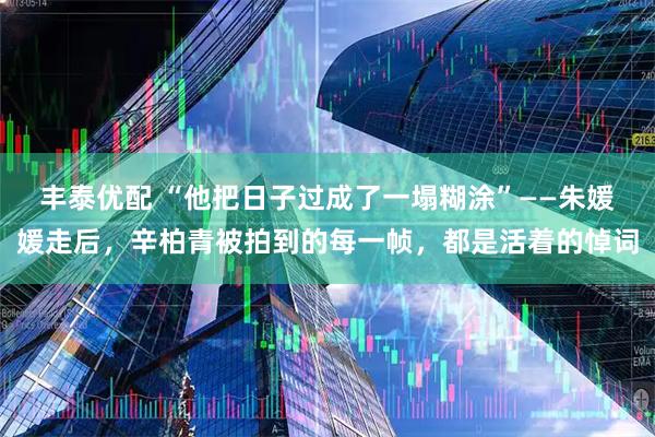 丰泰优配 “他把日子过成了一塌糊涂”——朱媛媛走后，辛柏青被拍到的每一帧，都是活着的悼词