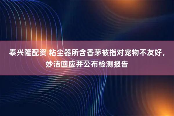 泰兴隆配资 粘尘器所含香茅被指对宠物不友好，妙洁回应并公布检测报告