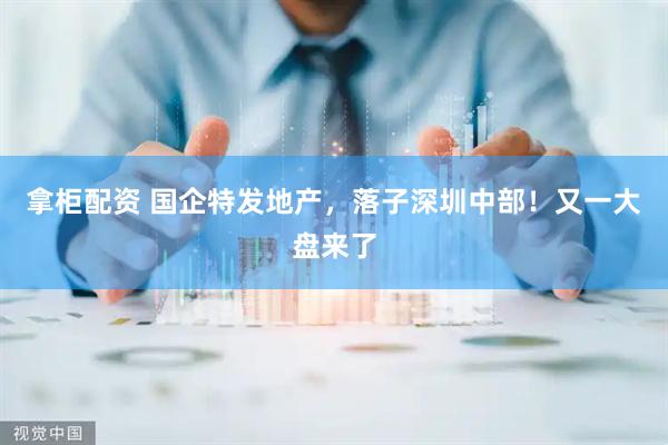 拿柜配资 国企特发地产，落子深圳中部！又一大盘来了