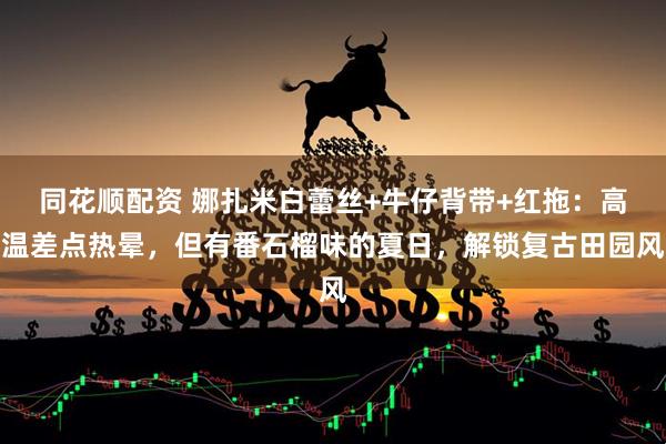 同花顺配资 娜扎米白蕾丝+牛仔背带+红拖：高温差点热晕，但有番石榴味的夏日，解锁复古田园风